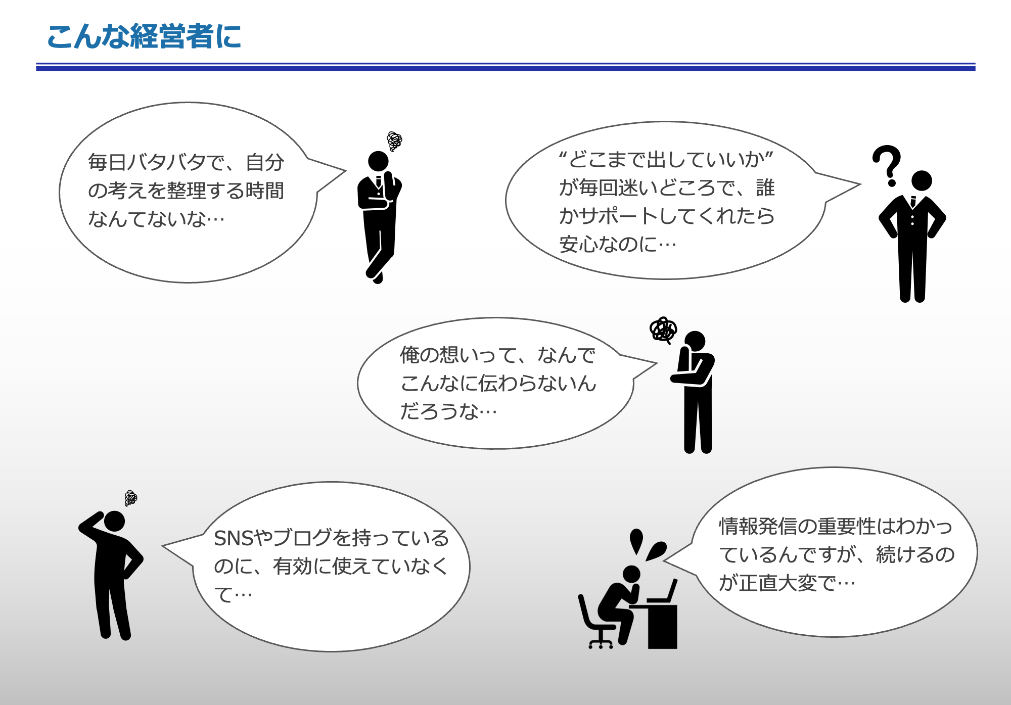 こんな経営者に
「毎日バタバタで、自分の考えを整理する時間なんてないな…」「“どこまで出していいか”が毎回迷いどころで、誰かサポートしてくれたら安心なのに…」「俺の想いって、なんでこんなに伝わらないんだろうな…」「SNSやブログを持っているのに、有効に使えていなくて…」
「情報発信の重要性はわかっているんですが、続けるのが正直大変で…」